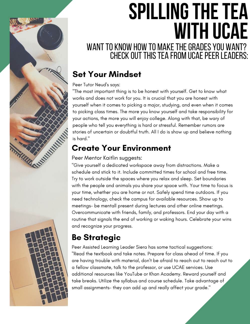 Spilling the tea with the UCAE. Want to know how to make the grades you want? Check out this tea from UCAE Peer Leaders: Set Your Mindset. Peer Tutor Neud's says: "The most important thing is to be honest with yourself. Get to know what works and does not work for you. It is crucial that you are honest with yourself when it comes to picking a major, studying, and even when it comes to picking class times. The more you know yourself and take responsibility for your actions, the more you will enjoy college. Along with that, be wary of people who tell you everything is hard or stressful. Remember rumors are stories of uncertain or doubtful truth. All I do is show up and believe nothing is hard." Create Your Environment. Peer Mentor Kaitlin suggests: "Give yourself a dedicated workspace away from distractions. Make a schedule and stick to it. Include committed times for school and free time. Try to work outside the spaces where you relax and sleep. Set boundaries with the people and animals you share your space with. Your time to focus is your time, whether you are home or not. Safely spend time outdoors. If you need technology, check the campus for available resources. Show up to meetings- be mentally present during lectures and other online meetings. Over communicate with friends, family, and professors. End your day with a routine that signals the end of working or waking hours. Celebrate your wins and recognize your progress. Be Strategic. Peer Assisted Learning Leader Siera has some tactical suggestions: "Read the textbook and take notes. Prepare for class ahead of time. If you are having trouble with material, don't be afraid to reach out to reach out to a fellow classmate, talk to the professor, or use UCAE services. Use additional resources like YouTube or Khan Academy. Reward yourself and take breaks. Utilize the syllabus and course schedule. Take advantage of small assignments- they can add up and really affect your grade."